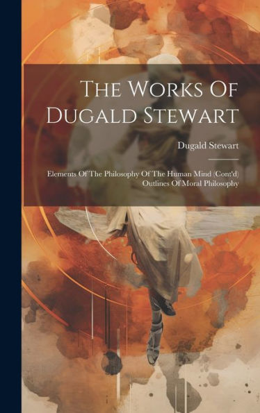 The Works Of Dugald Stewart: Elements Of The Philosophy Of The Human Mind (Cont'D) Outlines Of Moral Philosophy