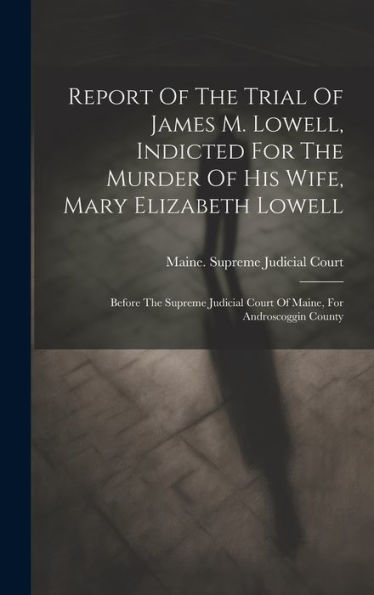 Report Of The Trial Of James M. Lowell, Indicted For The Murder Of His Wife, Mary Elizabeth Lowell: Before The Supreme Judicial Court Of Maine, For Androscoggin County