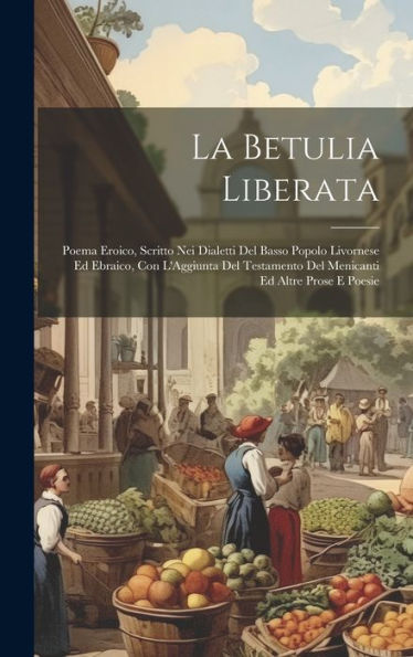 La Betulia Liberata: Poema Eroico, Scritto Nei Dialetti Del Basso Popolo Livornese Ed Ebraico, Con L'Aggiunta Del Testamento Del Menicanti Ed Altre Prose E Poesie (Italian Edition)