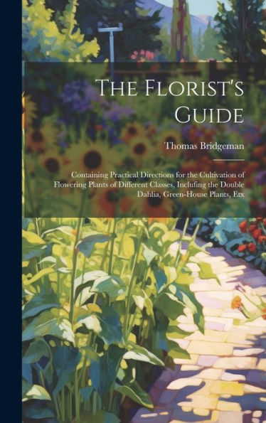 The Florist's Guide: Containing Practical Directions For The Cultivation Of Flowering Plants Of Different Classes, Inclufing The Double Dahlia, Green-House Plants, Etx