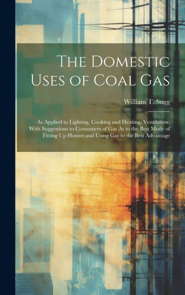 The Domestic Uses Of Coal Gas: As Applied To Lighting, Cooking And Heating, Ventilation; With Suggestions To Consumers Of Gas As To The Best Mode Of ... Up Houses And Using Gas To The Best Advantage