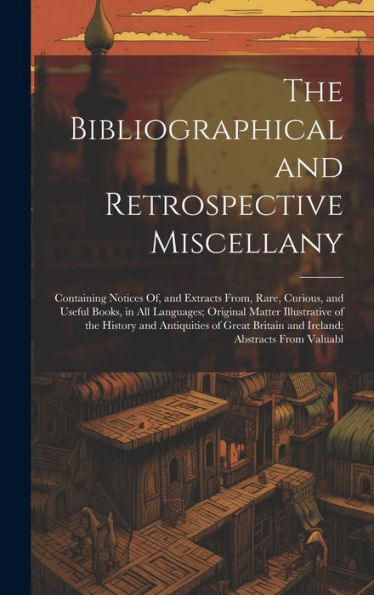 The Bibliographical And Retrospective Miscellany: Containing Notices Of, And Extracts From, Rare, Curious, And Useful Books, In All Languages; ... Britain And Ireland; Abstracts From Valuabl