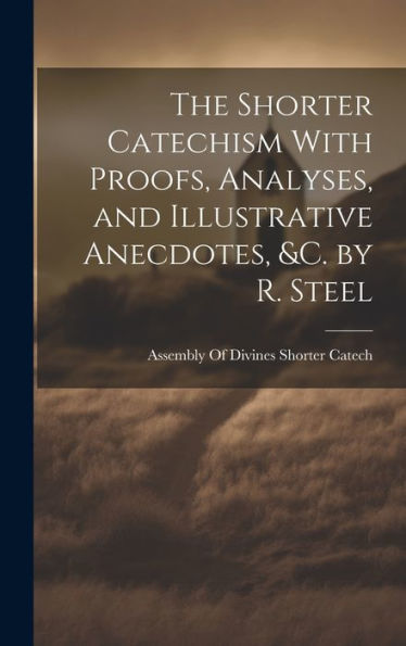 The Shorter Catechism With Proofs, Analyses, And Illustrative Anecdotes, &C. By R. Steel