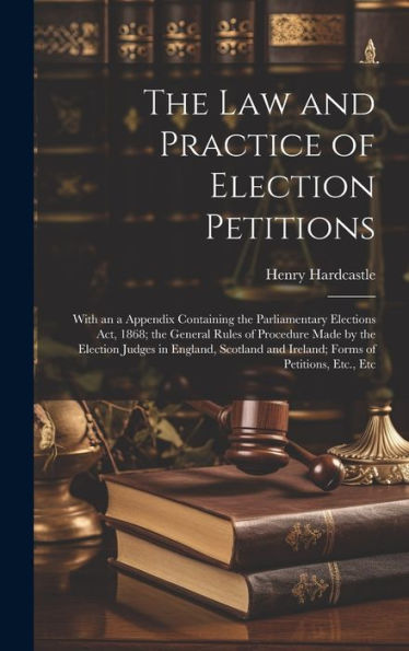 The Law And Practice Of Election Petitions: With An A Appendix Containing The Parliamentary Elections Act, 1868; The General Rules Of Procedure Made ... And Ireland; Forms Of Petitions, Etc., Etc