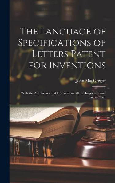The Language Of Specifications Of Letters Patent For Inventions: With The Authorities And Decisions In All The Important And Latest Cases