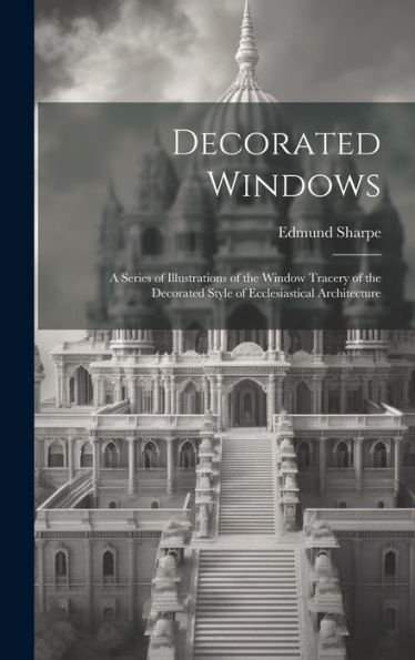 Decorated Windows: A Series Of Illustrations Of The Window Tracery Of The Decorated Style Of Ecclesiastical Architecture