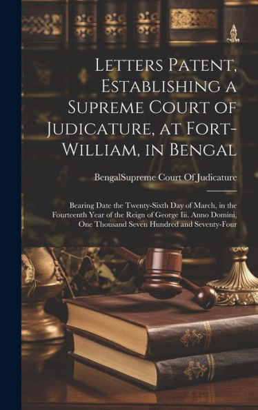 Letters Patent, Establishing A Supreme Court Of Judicature, At Fort-William, In Bengal: Bearing Date The Twenty-Sixth Day Of March, In The Fourteenth ... One Thousand Seven Hundred And Seventy-Four