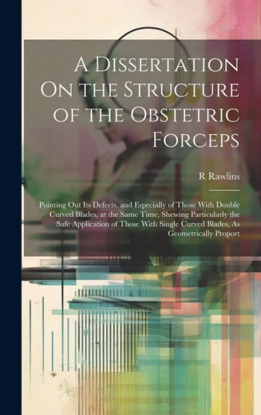 A Dissertation On The Structure Of The Obstetric Forceps: Pointing Out Its Defects, And Especially Of Those With Double Curved Blades, At The Same ... Curved Blades, As Geometrically Proport