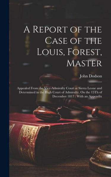 A Report Of The Case Of The Louis, Forest, Master: Appealed From The Vice-Admiralty Court At Sierra Leone And Determined In The High Court Of Admiralty, On The 15Th Of December 1817: With An Appendix
