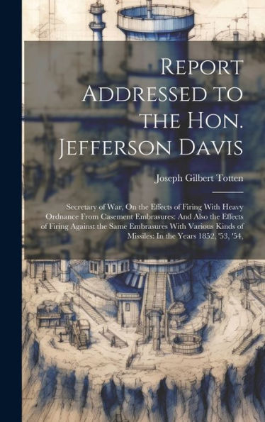 Report Addressed To The Hon. Jefferson Davis: Secretary Of War, On The Effects Of Firing With Heavy Ordnance From Casement Embrasures: And Also The ... Of Missiles: In The Years 1852, '53, '54,