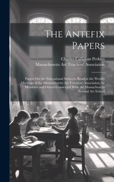 The Antefix Papers: Papers On Art Educational Subjects, Read At The Weekly Meetings Of The Massachusetts Art Teachers' Association, By Members And ... With The Massachusetts Normal Art School