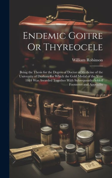 Endemic Goitre Or Thyreocele: Being The Thesis For The Degree Of Doctor Of Medicine Of The University Of Durham For Which The Gold Medal Of The Year ... Subsequently-Added Footnotes And Appendix