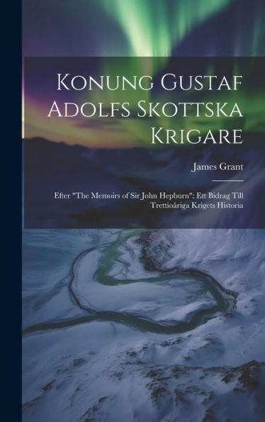 Konung Gustaf Adolfs Skottska Krigare: Efter "The Memoirs Of Sir John Hepburn" Ett Bidrag Till Trettioåriga Krigets Historia (Swedish Edition)