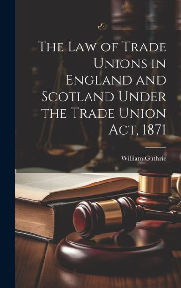 The Law Of Trade Unions In England And Scotland Under The Trade Union Act, 1871