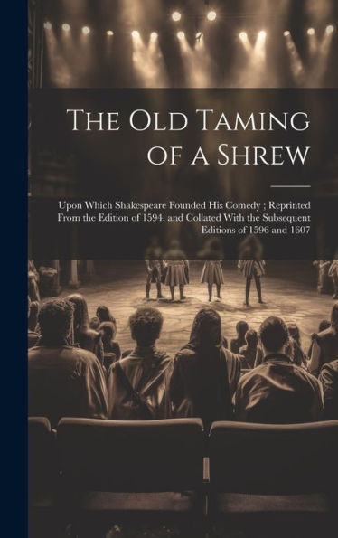 The Old Taming Of A Shrew: Upon Which Shakespeare Founded His Comedy; Reprinted From The Edition Of 1594, And Collated With The Subsequent Editions Of 1596 And 1607