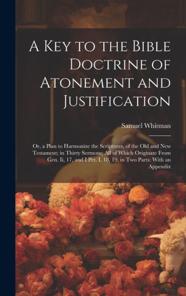 A Key To The Bible Doctrine Of Atonement And Justification: Or, A Plan To Harmonize The Scriptures, Of The Old And New Testament; In Thirty Sermons; ... I, 18, 19. In Two Parts: With An Appendix