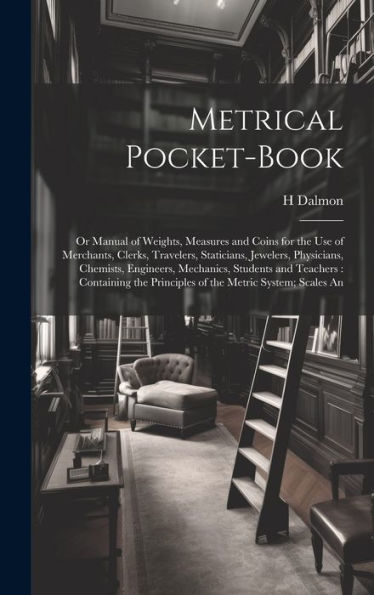 Metrical Pocket-Book: Or Manual Of Weights, Measures And Coins For The Use Of Merchants, Clerks, Travelers, Staticians, Jewelers, Physicians, ... Principles Of The Metric System; Scales An