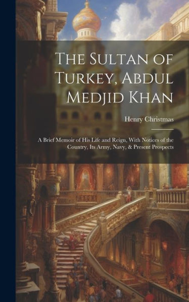 The Sultan Of Turkey, Abdul Medjid Khan: A Brief Memoir Of His Life And Reign, With Notices Of The Country, Its Army, Navy, & Present Prospects