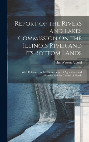 Report Of The Rivers And Lakes Commission On The Illinois River And Its Bottom Lands: With Reference To The Conservation Of Agriculture And Fisheries And The Control Of Floods