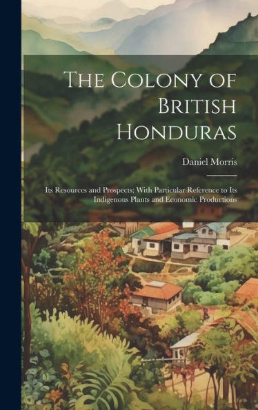 The Colony Of British Honduras: Its Resources And Prospects; With Particular Reference To Its Indigenous Plants And Economic Productions