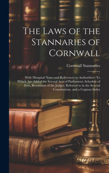 The Laws Of The Stannaries Of Cornwall: With Marginal Notes And References To Authorities: To Which Are Added The Several Acts Of Parliament, Schedule ... Several Constitutions, And A Copious Index