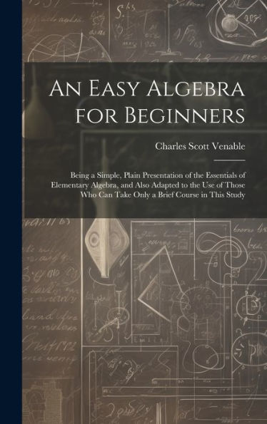 An Easy Algebra For Beginners: Being A Simple, Plain Presentation Of The Essentials Of Elementary Algebra, And Also Adapted To The Use Of Those Who Can Take Only A Brief Course In This Study