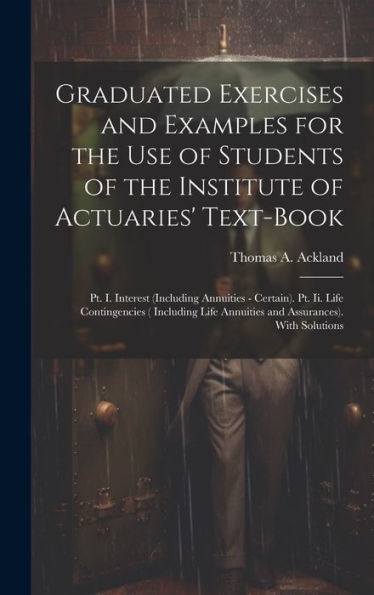 Graduated Exercises And Examples For The Use Of Students Of The Institute Of Actuaries' Text-Book: Pt. I. Interest (Including Annuities - Certain). ... Annuities And Assurances). With Solutions