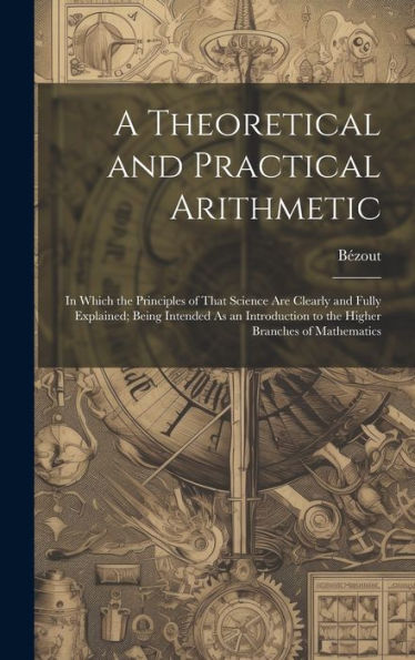 A Theoretical And Practical Arithmetic: In Which The Principles Of That Science Are Clearly And Fully Explained; Being Intended As An Introduction To The Higher Branches Of Mathematics