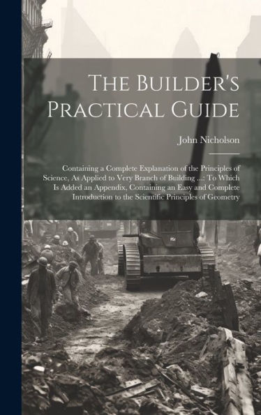 The Builder's Practical Guide: Containing A Complete Explanation Of The Principles Of Science, As Applied To Very Branch Of Building ...: To Which Is ... To The Scientific Principles Of Geometry