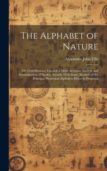The Alphabet Of Nature; Or, Contributions Towards A More Accurate Analysis And Symbolization Of Spoken Sounds; With Some Account Of The Principal Phonetical Alphabets Hitherto Proposed