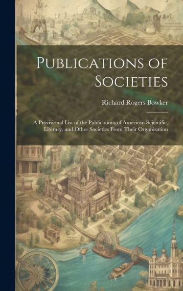 Publications Of Societies; A Provisional List Of The Publications Of American Scientific, Literary, And Other Societies From Their Organization