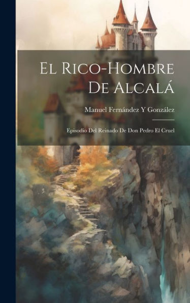 El Rico-Hombre De Alcalá: Episodio Del Reinado De Don Pedro El Cruel (Spanish Edition)