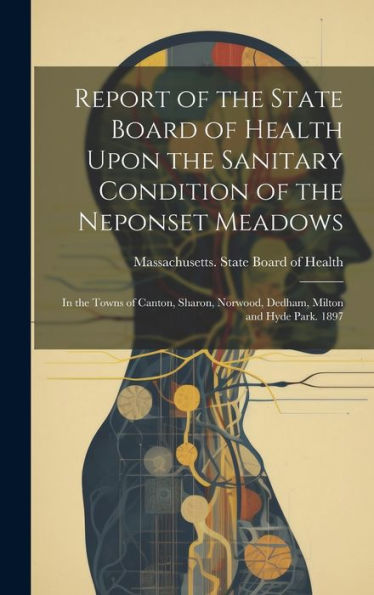 Report Of The State Board Of Health Upon The Sanitary Condition Of The Neponset Meadows: In The Towns Of Canton, Sharon, Norwood, Dedham, Milton And Hyde Park. 1897
