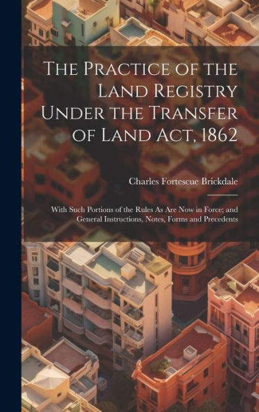 The Practice Of The Land Registry Under The Transfer Of Land Act, 1862: With Such Portions Of The Rules As Are Now In Force; And General Instructions, Notes, Forms And Precedents
