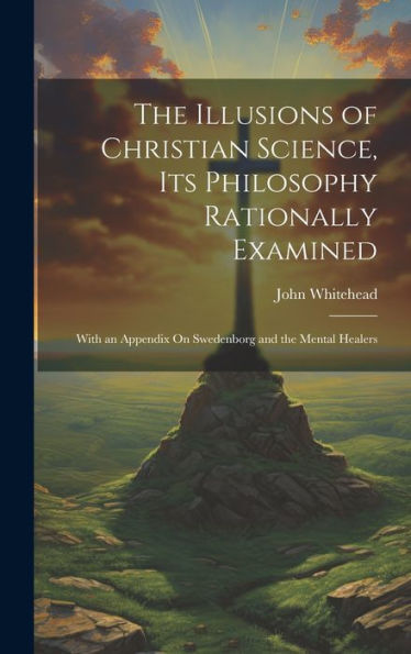 The Illusions Of Christian Science, Its Philosophy Rationally Examined: With An Appendix On Swedenborg And The Mental Healers