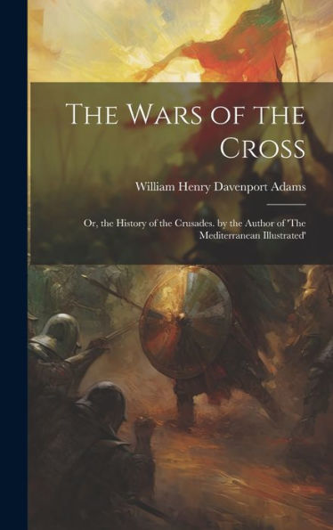 The Wars Of The Cross: Or, The History Of The Crusades. By The Author Of 'The Mediterranean Illustrated'