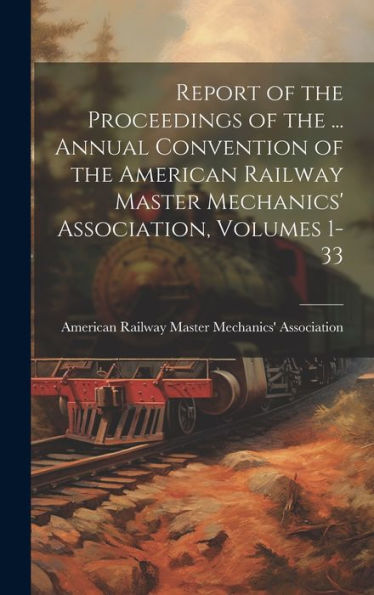 Report Of The Proceedings Of The ... Annual Convention Of The American Railway Master Mechanics' Association, Volumes 1-33
