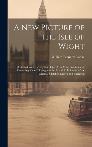 A New Picture Of The Isle Of Wight: Illustrated With Twenty-Six Plates Of The Most Beautiful And Interesting Views Throughout The Island, In Imitation Of The Original Sketches, Drawn And Engraved