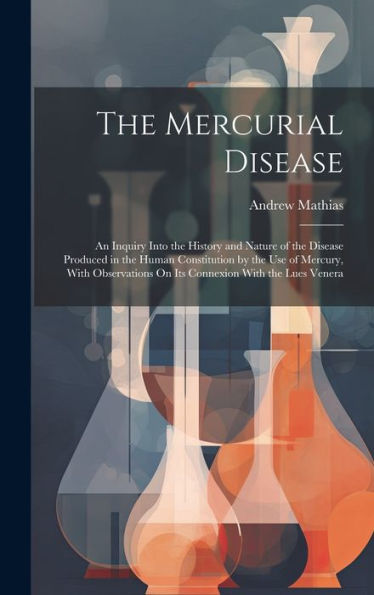 The Mercurial Disease: An Inquiry Into The History And Nature Of The Disease Produced In The Human Constitution By The Use Of Mercury, With Observations On Its Connexion With The Lues Venera
