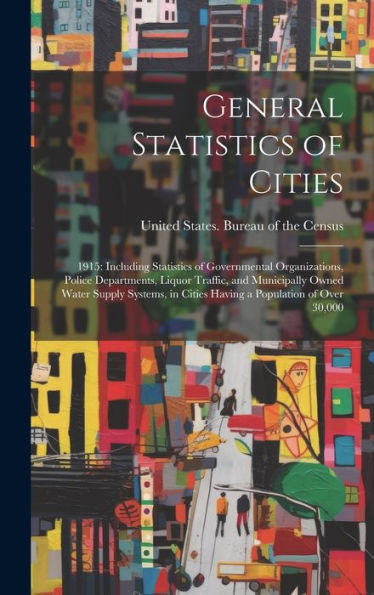 General Statistics Of Cities: 1915: Including Statistics Of Governmental Organizations, Police Departments, Liquor Traffic, And Municipally Owned ... In Cities Having A Population Of Over 30,000
