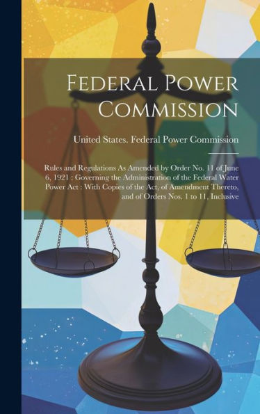 Federal Power Commission: Rules And Regulations As Amended By Order No. 11 Of June 6, 1921: Governing The Administration Of The Federal Water Power ... And Of Orders Nos. 1 To 11, Inclusive