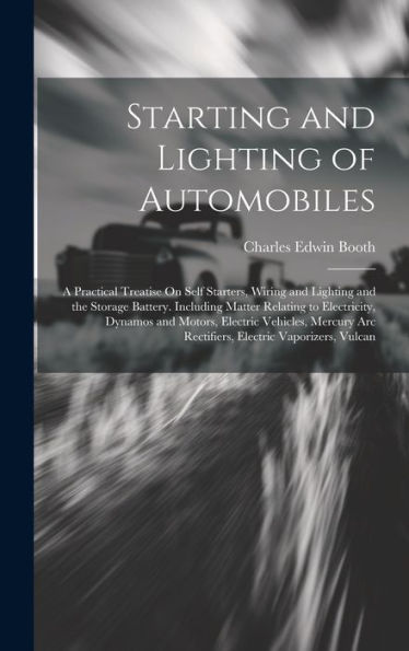 Starting And Lighting Of Automobiles: A Practical Treatise On Self Starters, Wiring And Lighting And The Storage Battery. Including Matter Relating To ... Arc Rectifiers, Electric Vaporizers, Vulcan