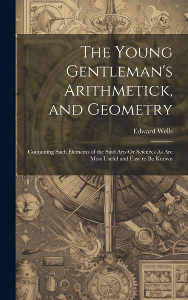 The Young Gentleman's Arithmetick, And Geometry: Containing Such Elements Of The Said Arts Or Sciences As Are Most Useful And Easy To Be Known