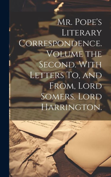 Mr. Pope's Literary Correspondence. Volume The Second. With Letters To, And From, Lord Somers. Lord Harrington.