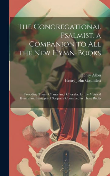 The Congregational Psalmist. A Companion To All The New Hymn-Books: Providing Tunes, Chants And, Chorales, For The Metrical Hymns And Passages Of Scripture Contained In Those Books