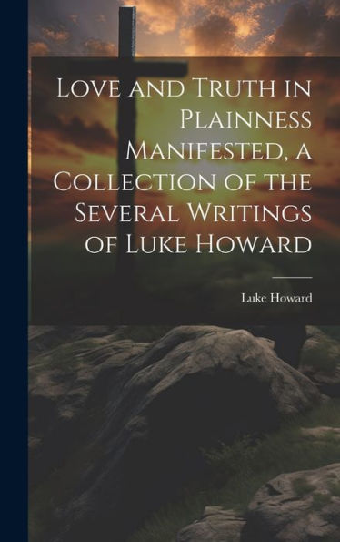 Love And Truth In Plainness Manifested, A Collection Of The Several Writings Of Luke Howard