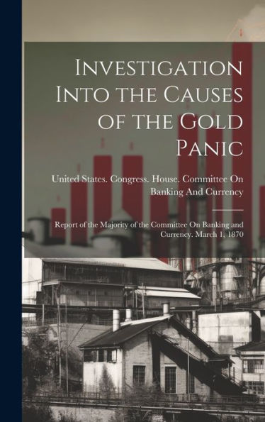 Investigation Into The Causes Of The Gold Panic: Report Of The Majority Of The Committee On Banking And Currency. March 1, 1870