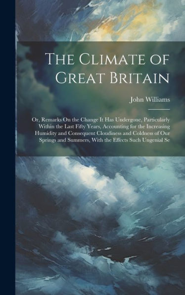 The Climate Of Great Britain: Or, Remarks On The Change It Has Undergone, Particularly Within The Last Fifty Years, Accounting For The Increasing ... Summers, With The Effects Such Ungenial Se