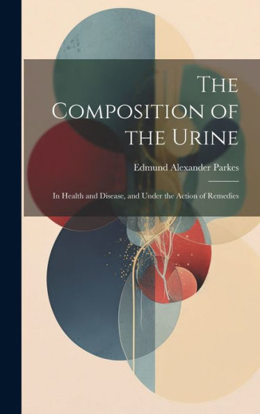 The Composition Of The Urine: In Health And Disease, And Under The Action Of Remedies