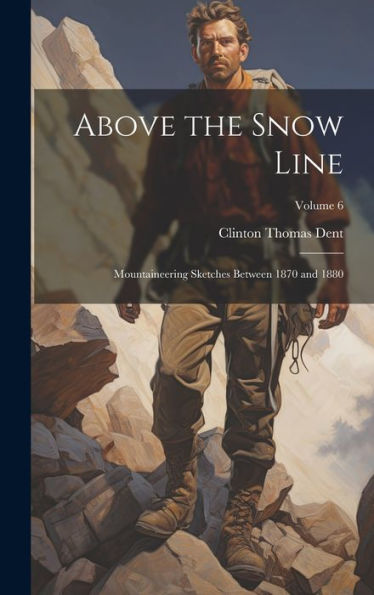 Above The Snow Line: Mountaineering Sketches Between 1870 And 1880; Volume 6
